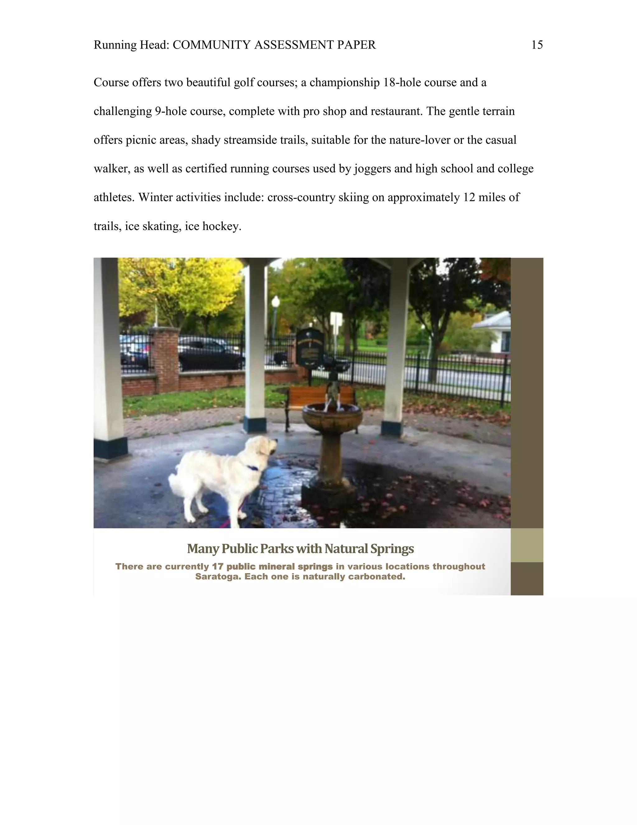 Running Head: COMMUNITY ASSESSMENT PAPER                                                    15


Course offers two beautiful golf courses; a championship 18-hole course and a

challenging 9-hole course, complete with pro shop and restaurant. The gentle terrain

offers picnic areas, shady streamside trails, suitable for the nature-lover or the casual

walker, as well as certified running courses used by joggers and high school and college

athletes. Winter activities include: cross-country skiing on approximately 12 miles of

trails, ice skating, ice hockey.




                    Many Public Parks with Natural Springs
    There are currently 17 public mineral springs in various locations throughout
                    Saratoga. Each one is naturally carbonated.
 