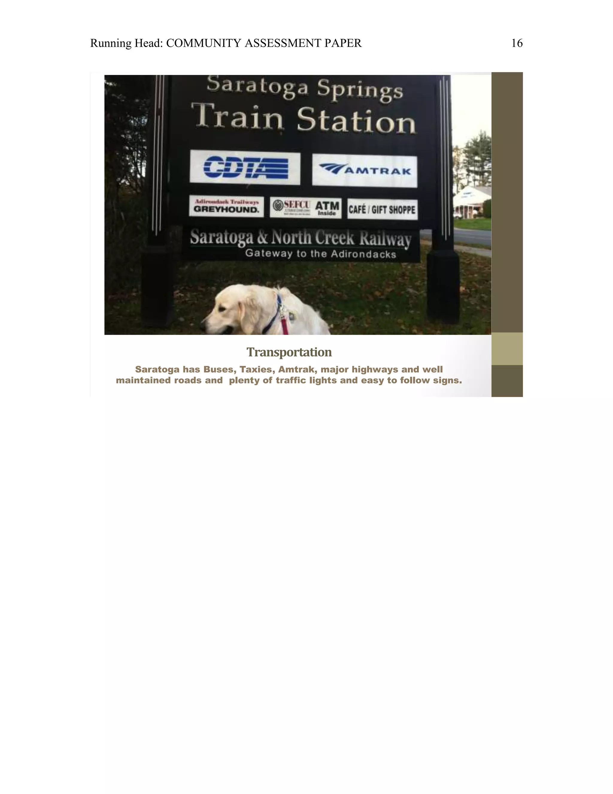 Running Head: COMMUNITY ASSESSMENT PAPER                                     16




                             Transportation
      Saratoga has Buses, Taxies, Amtrak, major highways and well
   maintained roads and plenty of traffic lights and easy to follow signs.
 