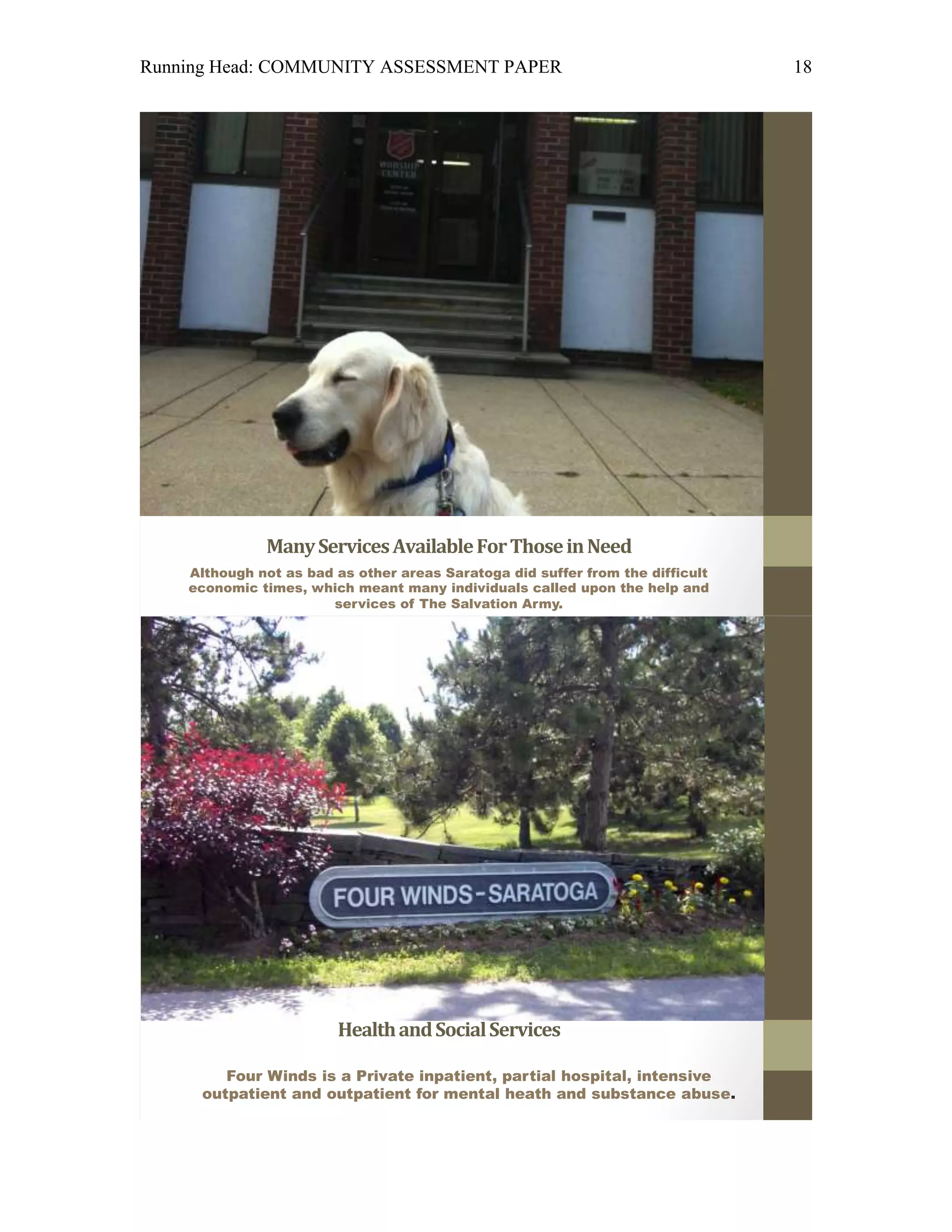 Running Head: COMMUNITY ASSESSMENT PAPER                                        18




              Many Services Available For Those in Need
    Although not as bad as other areas Saratoga did suffer from the difficult
    economic times, which meant many individuals called upon the help and
                       services of The Salvation Army.




                              Four Winds
                        Health and Social Services

        Four Winds is a Private inpatient, partial hospital, intensive
     outpatient and outpatient for mental heath and substance abuse.
 