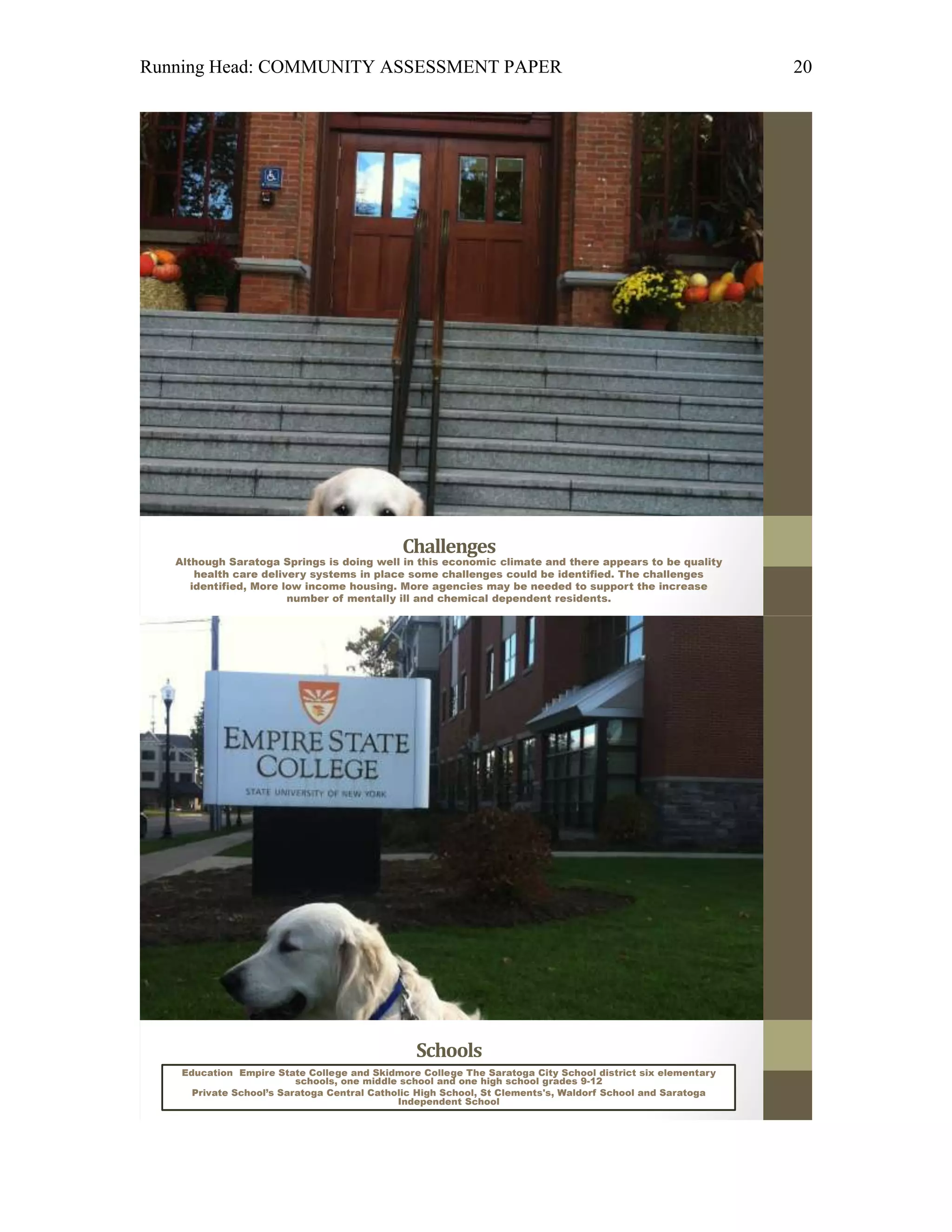 Running Head: COMMUNITY ASSESSMENT PAPER                                                                   20




                                             Challenges
   Although Saratoga Springs is doing well in this economic climate and there appears to be quality
       health care delivery systems in place some challenges could be identified. The challenges
      identified, More low income housing. More agencies may be needed to support the increase
                        number of mentally ill and chemical dependent residents.




                                               Schools
    Education Empire State College and Skidmore College The Saratoga City School district six elementary
                          schools, one middle school and one high school grades 9-12
      Private School’s Saratoga Central Catholic High School, St Clements's, Waldorf School and Saratoga
                                             Independent School
 