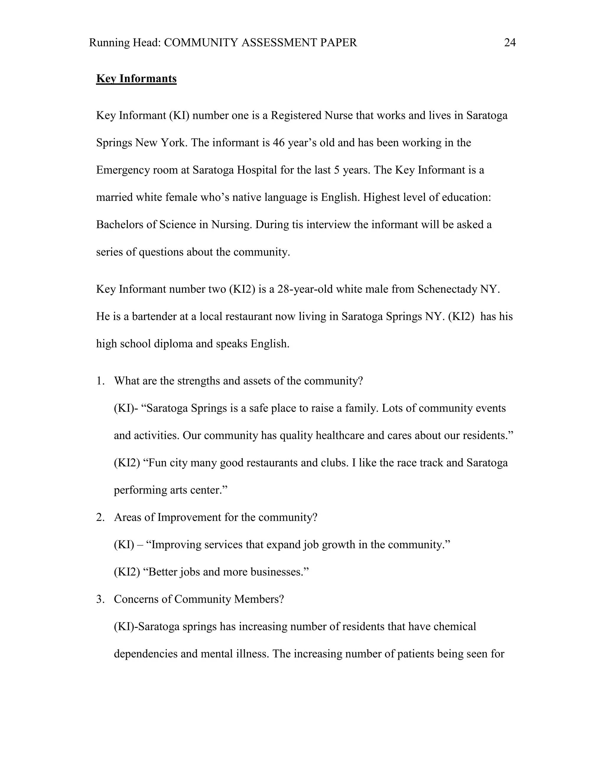 Running Head: COMMUNITY ASSESSMENT PAPER                                               24


 Key Informants


 Key Informant (KI) number one is a Registered Nurse that works and lives in Saratoga

 Springs New York. The informant is 46 year’s old and has been working in the

 Emergency room at Saratoga Hospital for the last 5 years. The Key Informant is a

 married white female who’s native language is English. Highest level of education:

 Bachelors of Science in Nursing. During tis interview the informant will be asked a

 series of questions about the community.


 Key Informant number two (KI2) is a 28-year-old white male from Schenectady NY.

 He is a bartender at a local restaurant now living in Saratoga Springs NY. (KI2) has his

 high school diploma and speaks English.


 1. What are the strengths and assets of the community?

    (KI)- ―Saratoga Springs is a safe place to raise a family. Lots of community events

    and activities. Our community has quality healthcare and cares about our residents.‖

    (KI2) ―Fun city many good restaurants and clubs. I like the race track and Saratoga

    performing arts center.‖

 2. Areas of Improvement for the community?

    (KI) – ―Improving services that expand job growth in the community.‖

    (KI2) ―Better jobs and more businesses.‖

 3. Concerns of Community Members?

    (KI)-Saratoga springs has increasing number of residents that have chemical

    dependencies and mental illness. The increasing number of patients being seen for
 