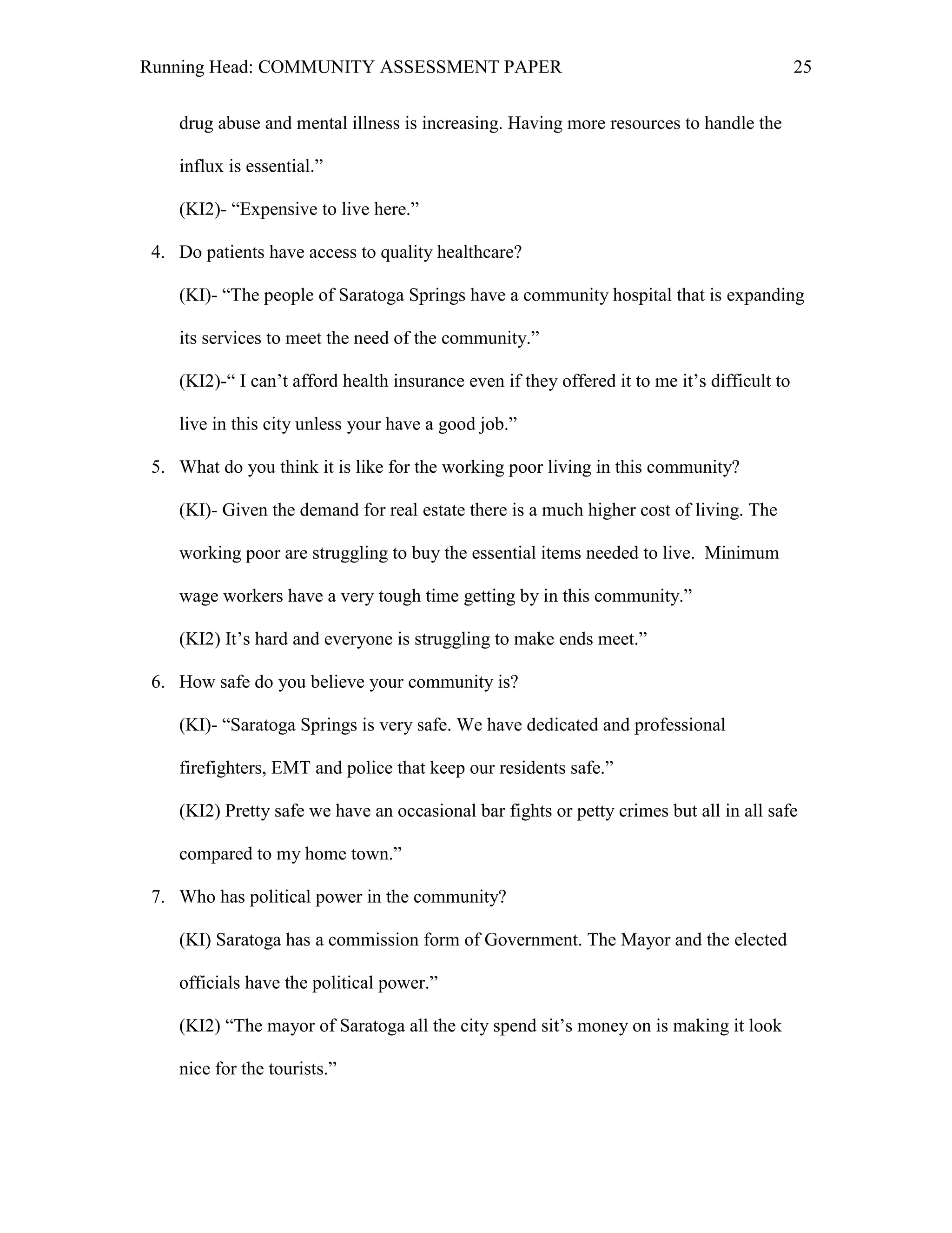 Running Head: COMMUNITY ASSESSMENT PAPER                                                      25


    drug abuse and mental illness is increasing. Having more resources to handle the

    influx is essential.‖

    (KI2)- ―Expensive to live here.‖

 4. Do patients have access to quality healthcare?

    (KI)- ―The people of Saratoga Springs have a community hospital that is expanding

    its services to meet the need of the community.‖

    (KI2)-― I can’t afford health insurance even if they offered it to me it’s difficult to

    live in this city unless your have a good job.‖

 5. What do you think it is like for the working poor living in this community?

    (KI)- Given the demand for real estate there is a much higher cost of living. The

    working poor are struggling to buy the essential items needed to live. Minimum

    wage workers have a very tough time getting by in this community.‖

    (KI2) It’s hard and everyone is struggling to make ends meet.‖

 6. How safe do you believe your community is?

    (KI)- ―Saratoga Springs is very safe. We have dedicated and professional

    firefighters, EMT and police that keep our residents safe.‖

    (KI2) Pretty safe we have an occasional bar fights or petty crimes but all in all safe

    compared to my home town.‖

 7. Who has political power in the community?

    (KI) Saratoga has a commission form of Government. The Mayor and the elected

    officials have the political power.‖

    (KI2) ―The mayor of Saratoga all the city spend sit’s money on is making it look

    nice for the tourists.‖
 