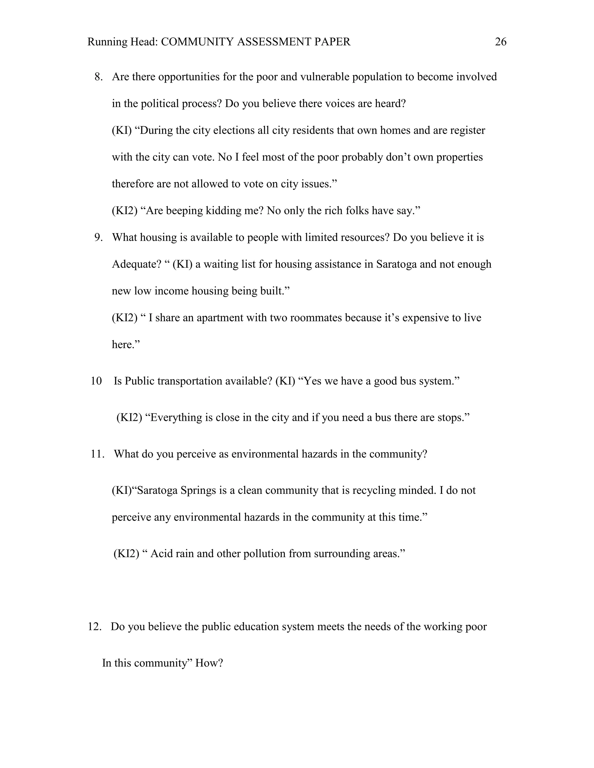 Running Head: COMMUNITY ASSESSMENT PAPER                                                   26


 8. Are there opportunities for the poor and vulnerable population to become involved

      in the political process? Do you believe there voices are heard?

      (KI) ―During the city elections all city residents that own homes and are register

      with the city can vote. No I feel most of the poor probably don’t own properties

      therefore are not allowed to vote on city issues.‖

      (KI2) ―Are beeping kidding me? No only the rich folks have say.‖

 9. What housing is available to people with limited resources? Do you believe it is

      Adequate? ― (KI) a waiting list for housing assistance in Saratoga and not enough

      new low income housing being built.‖

      (KI2) ― I share an apartment with two roommates because it’s expensive to live

      here.‖


10     Is Public transportation available? (KI) ―Yes we have a good bus system.‖


       (KI2) ―Everything is close in the city and if you need a bus there are stops.‖


11. What do you perceive as environmental hazards in the community?


      (KI)―Saratoga Springs is a clean community that is recycling minded. I do not

      perceive any environmental hazards in the community at this time.‖


       (KI2) ― Acid rain and other pollution from surrounding areas.‖




12. Do you believe the public education system meets the needs of the working poor


     In this community‖ How?
 