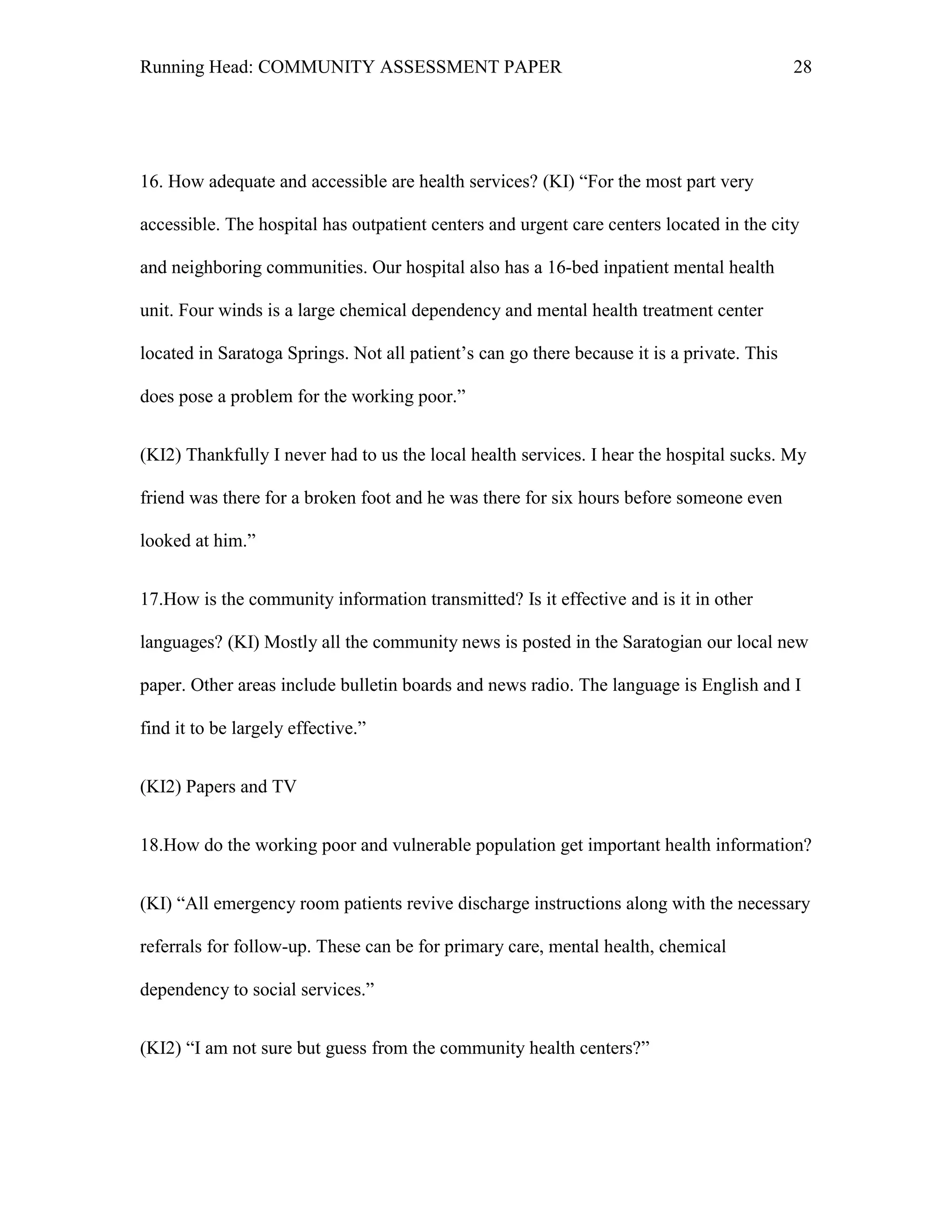 Running Head: COMMUNITY ASSESSMENT PAPER                                                    28




16. How adequate and accessible are health services? (KI) ―For the most part very

accessible. The hospital has outpatient centers and urgent care centers located in the city

and neighboring communities. Our hospital also has a 16-bed inpatient mental health

unit. Four winds is a large chemical dependency and mental health treatment center

located in Saratoga Springs. Not all patient’s can go there because it is a private. This

does pose a problem for the working poor.‖


(KI2) Thankfully I never had to us the local health services. I hear the hospital sucks. My

friend was there for a broken foot and he was there for six hours before someone even

looked at him.‖


17.How is the community information transmitted? Is it effective and is it in other

languages? (KI) Mostly all the community news is posted in the Saratogian our local new

paper. Other areas include bulletin boards and news radio. The language is English and I

find it to be largely effective.‖


(KI2) Papers and TV


18.How do the working poor and vulnerable population get important health information?


(KI) ―All emergency room patients revive discharge instructions along with the necessary

referrals for follow-up. These can be for primary care, mental health, chemical

dependency to social services.‖


(KI2) ―I am not sure but guess from the community health centers?‖
 