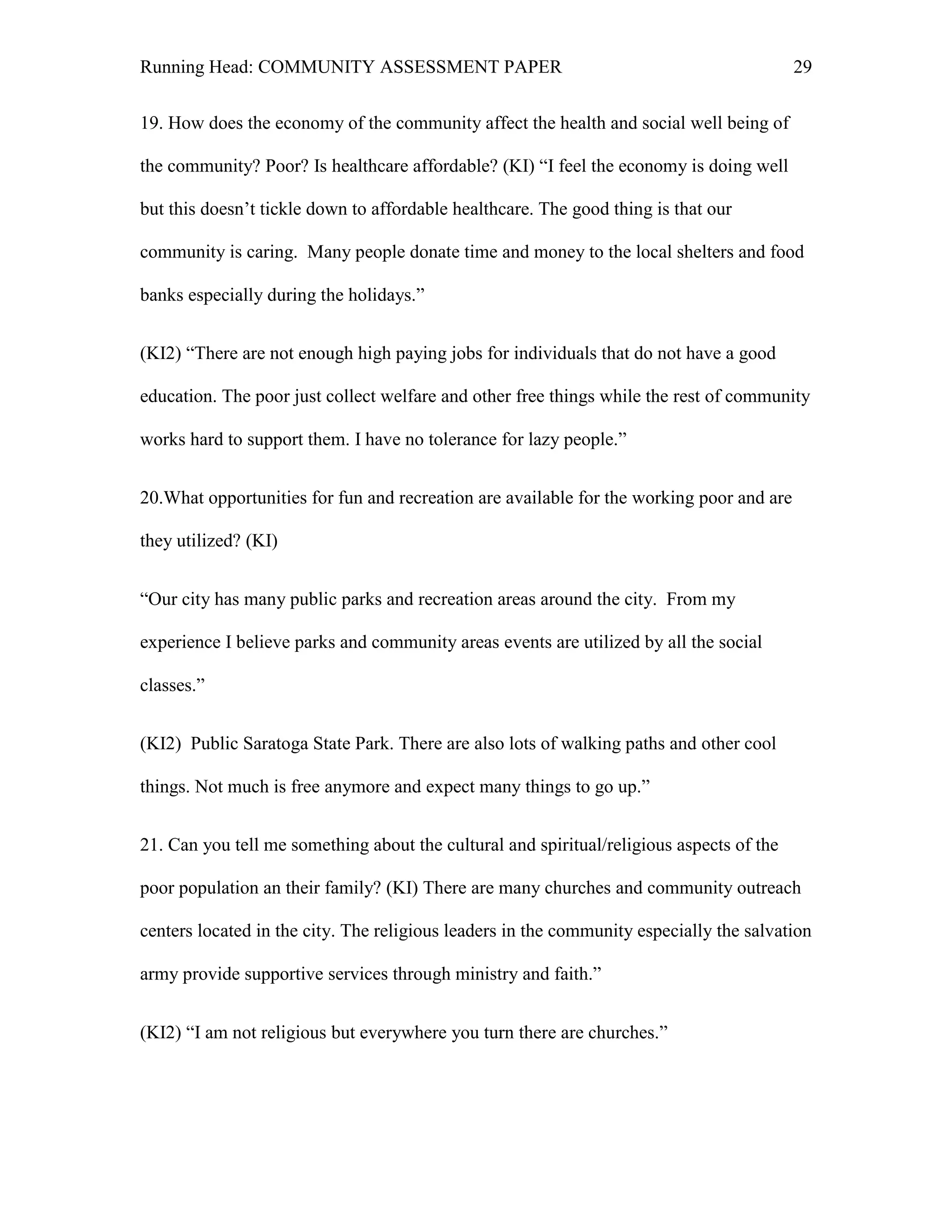 Running Head: COMMUNITY ASSESSMENT PAPER                                                  29


19. How does the economy of the community affect the health and social well being of

the community? Poor? Is healthcare affordable? (KI) ―I feel the economy is doing well

but this doesn’t tickle down to affordable healthcare. The good thing is that our

community is caring. Many people donate time and money to the local shelters and food

banks especially during the holidays.‖


(KI2) ―There are not enough high paying jobs for individuals that do not have a good

education. The poor just collect welfare and other free things while the rest of community

works hard to support them. I have no tolerance for lazy people.‖


20.What opportunities for fun and recreation are available for the working poor and are

they utilized? (KI)


―Our city has many public parks and recreation areas around the city. From my

experience I believe parks and community areas events are utilized by all the social

classes.‖


(KI2) Public Saratoga State Park. There are also lots of walking paths and other cool

things. Not much is free anymore and expect many things to go up.‖


21. Can you tell me something about the cultural and spiritual/religious aspects of the

poor population an their family? (KI) There are many churches and community outreach

centers located in the city. The religious leaders in the community especially the salvation

army provide supportive services through ministry and faith.‖


(KI2) ―I am not religious but everywhere you turn there are churches.‖
 