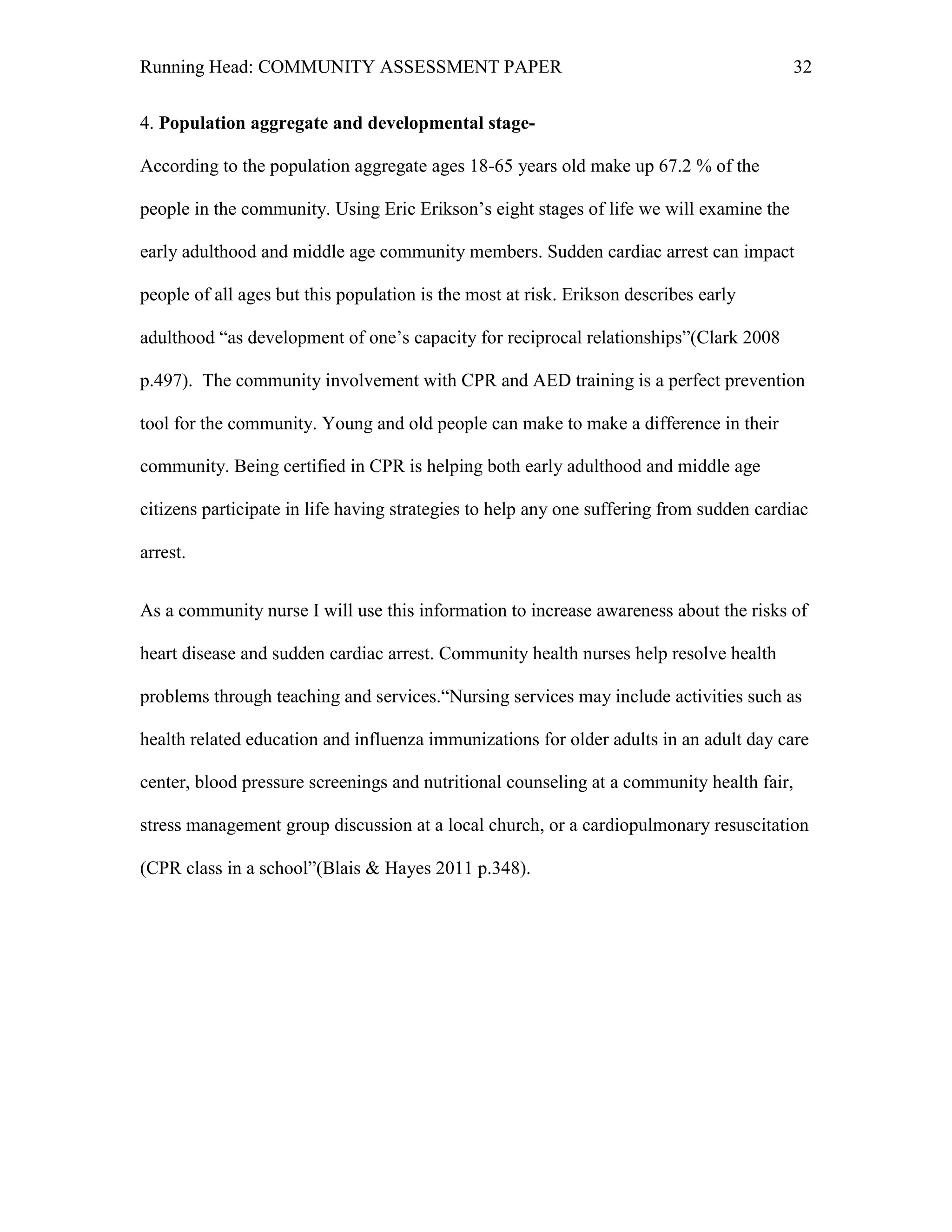 Running Head: COMMUNITY ASSESSMENT PAPER                                                   32


4. Population aggregate and developmental stage-

According to the population aggregate ages 18-65 years old make up 67.2 % of the

people in the community. Using Eric Erikson’s eight stages of life we will examine the

early adulthood and middle age community members. Sudden cardiac arrest can impact

people of all ages but this population is the most at risk. Erikson describes early

adulthood “as development of one’s capacity for reciprocal relationships”(Clark 2008

p.497). The community involvement with CPR and AED training is a perfect prevention

tool for the community. Young and old people can make to make a difference in their

community. Being certified in CPR is helping both early adulthood and middle age

citizens participate in life having strategies to help any one suffering from sudden cardiac

arrest.


As a community nurse I will use this information to increase awareness about the risks of

heart disease and sudden cardiac arrest. Community health nurses help resolve health

problems through teaching and services.“Nursing services may include activities such as

health related education and influenza immunizations for older adults in an adult day care

center, blood pressure screenings and nutritional counseling at a community health fair,

stress management group discussion at a local church, or a cardiopulmonary resuscitation

(CPR class in a school”(Blais & Hayes 2011 p.348).
 