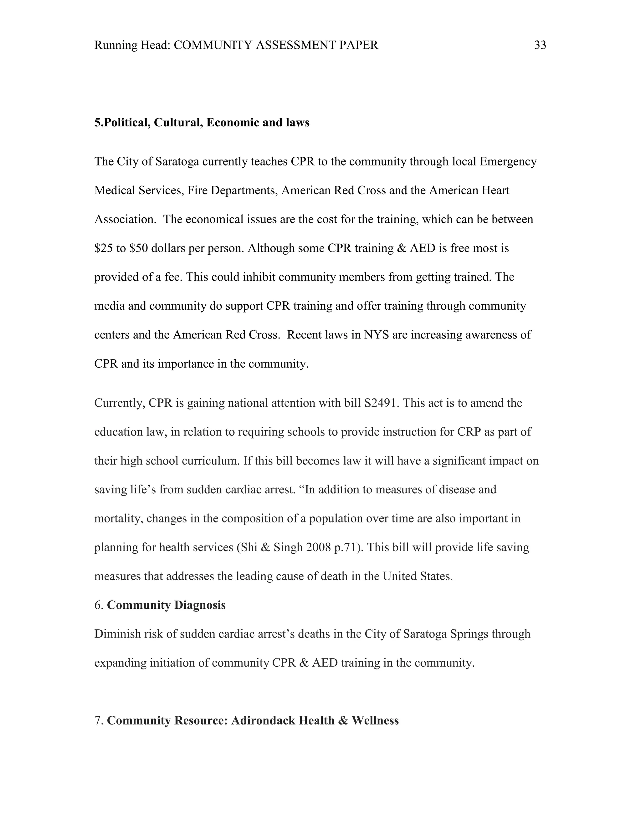 Running Head: COMMUNITY ASSESSMENT PAPER                                                    33




5.Political, Cultural, Economic and laws


The City of Saratoga currently teaches CPR to the community through local Emergency

Medical Services, Fire Departments, American Red Cross and the American Heart

Association. The economical issues are the cost for the training, which can be between

$25 to $50 dollars per person. Although some CPR training & AED is free most is

provided of a fee. This could inhibit community members from getting trained. The

media and community do support CPR training and offer training through community

centers and the American Red Cross. Recent laws in NYS are increasing awareness of

CPR and its importance in the community.


Currently, CPR is gaining national attention with bill S2491. This act is to amend the

education law, in relation to requiring schools to provide instruction for CRP as part of

their high school curriculum. If this bill becomes law it will have a significant impact on

saving life’s from sudden cardiac arrest. “In addition to measures of disease and

mortality, changes in the composition of a population over time are also important in

planning for health services (Shi & Singh 2008 p.71). This bill will provide life saving

measures that addresses the leading cause of death in the United States.

6. Community Diagnosis

Diminish risk of sudden cardiac arrest’s deaths in the City of Saratoga Springs through

expanding initiation of community CPR & AED training in the community.



7. Community Resource: Adirondack Health & Wellness
 