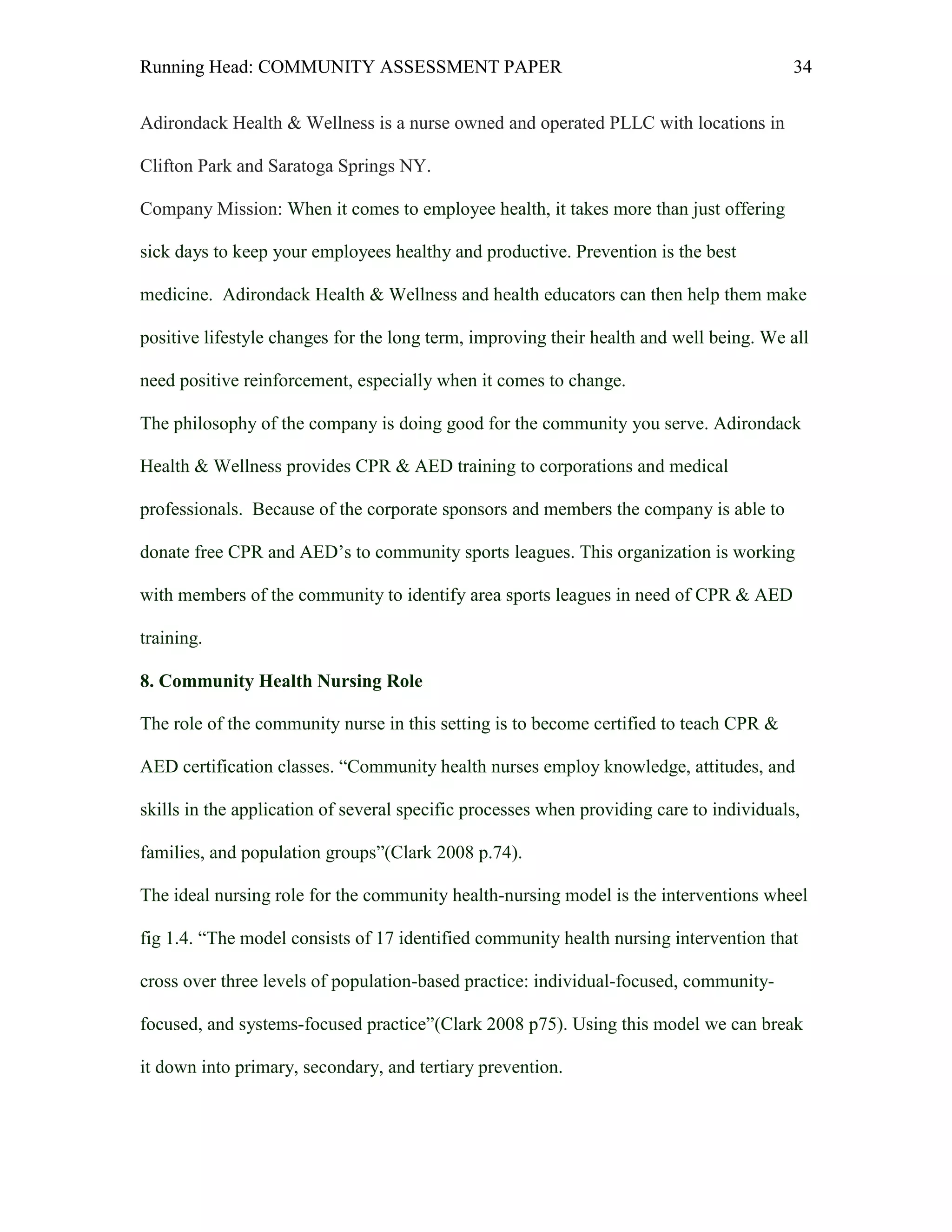 Running Head: COMMUNITY ASSESSMENT PAPER                                                  34


Adirondack Health & Wellness is a nurse owned and operated PLLC with locations in

Clifton Park and Saratoga Springs NY.

Company Mission: When it comes to employee health, it takes more than just offering

sick days to keep your employees healthy and productive. Prevention is the best

medicine. Adirondack Health & Wellness and health educators can then help them make

positive lifestyle changes for the long term, improving their health and well being. We all

need positive reinforcement, especially when it comes to change.

The philosophy of the company is doing good for the community you serve. Adirondack

Health & Wellness provides CPR & AED training to corporations and medical

professionals. Because of the corporate sponsors and members the company is able to

donate free CPR and AED’s to community sports leagues. This organization is working

with members of the community to identify area sports leagues in need of CPR & AED

training.

8. Community Health Nursing Role

The role of the community nurse in this setting is to become certified to teach CPR &

AED certification classes. “Community health nurses employ knowledge, attitudes, and

skills in the application of several specific processes when providing care to individuals,

families, and population groups”(Clark 2008 p.74).

The ideal nursing role for the community health-nursing model is the interventions wheel

fig 1.4. “The model consists of 17 identified community health nursing intervention that

cross over three levels of population-based practice: individual-focused, community-

focused, and systems-focused practice”(Clark 2008 p75). Using this model we can break

it down into primary, secondary, and tertiary prevention.
 