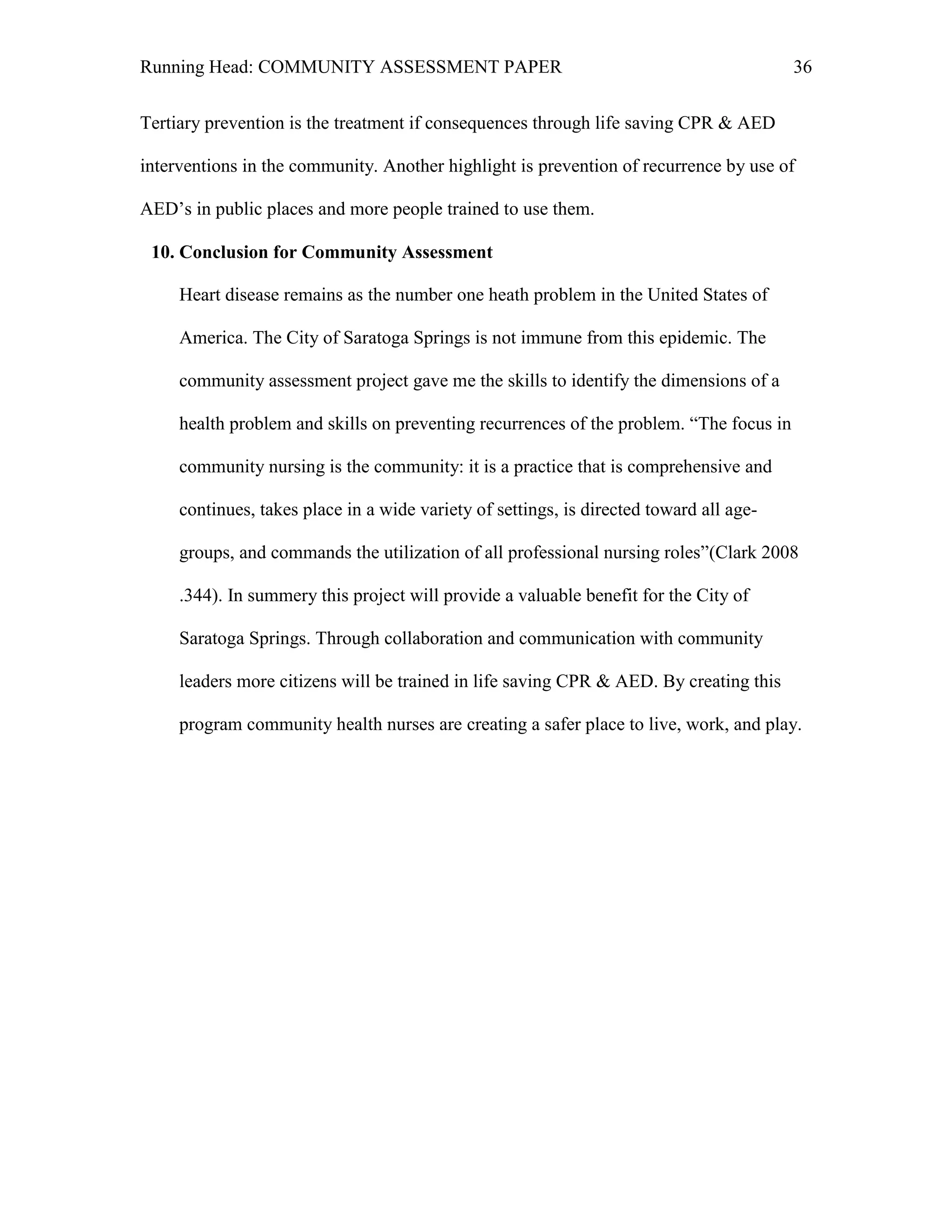 Running Head: COMMUNITY ASSESSMENT PAPER                                                 36


Tertiary prevention is the treatment if consequences through life saving CPR & AED

interventions in the community. Another highlight is prevention of recurrence by use of

AED’s in public places and more people trained to use them.

 10. Conclusion for Community Assessment

     Heart disease remains as the number one heath problem in the United States of

     America. The City of Saratoga Springs is not immune from this epidemic. The

     community assessment project gave me the skills to identify the dimensions of a

     health problem and skills on preventing recurrences of the problem. ―The focus in

     community nursing is the community: it is a practice that is comprehensive and

     continues, takes place in a wide variety of settings, is directed toward all age-

     groups, and commands the utilization of all professional nursing roles‖(Clark 2008

     .344). In summery this project will provide a valuable benefit for the City of

     Saratoga Springs. Through collaboration and communication with community

     leaders more citizens will be trained in life saving CPR & AED. By creating this

     program community health nurses are creating a safer place to live, work, and play.
 