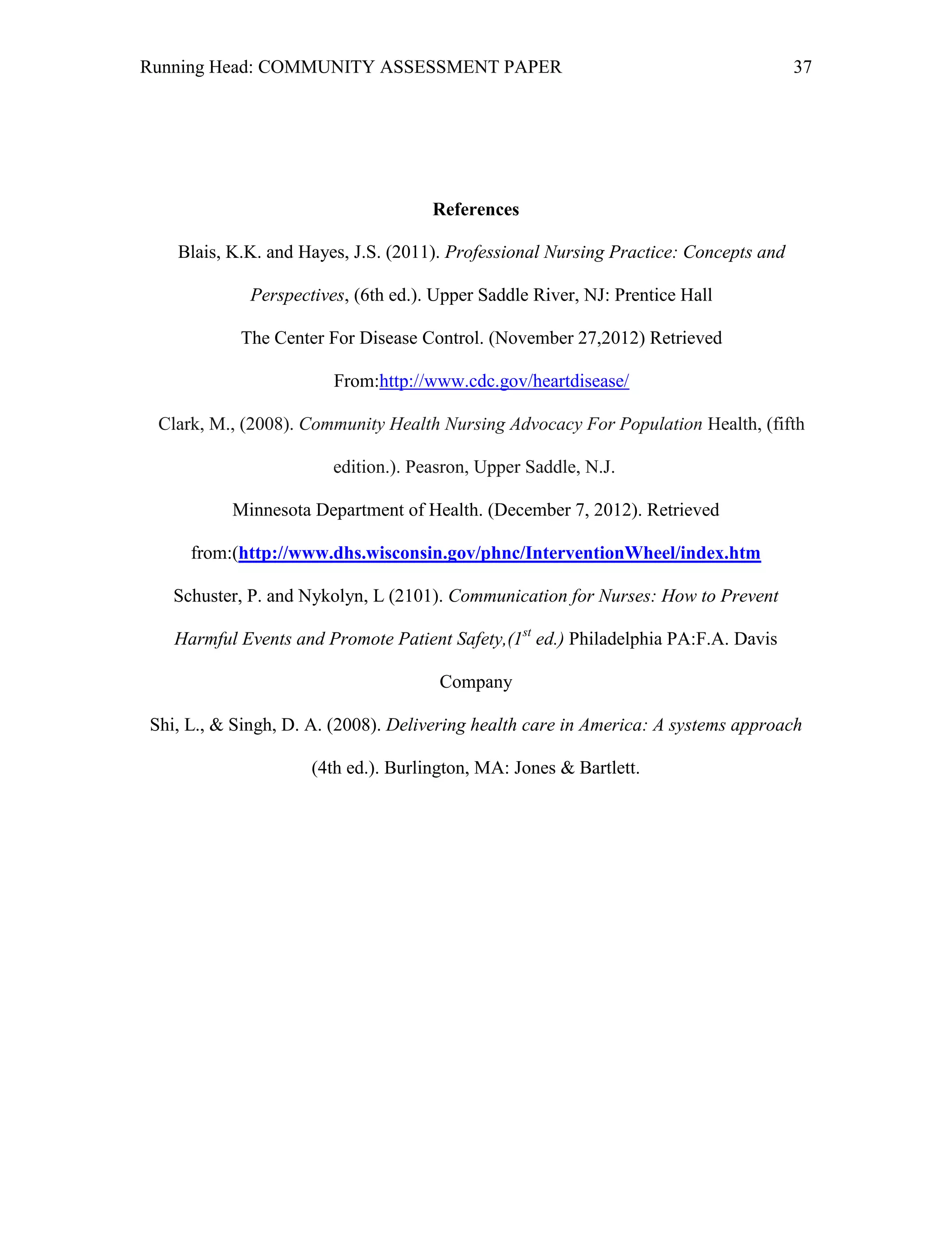 Running Head: COMMUNITY ASSESSMENT PAPER                                             37




                                     References

   Blais, K.K. and Hayes, J.S. (2011). Professional Nursing Practice: Concepts and

             Perspectives, (6th ed.). Upper Saddle River, NJ: Prentice Hall

           The Center For Disease Control. (November 27,2012) Retrieved

                        From:http://www.cdc.gov/heartdisease/

 Clark, M., (2008). Community Health Nursing Advocacy For Population Health, (fifth

                        edition.). Peasron, Upper Saddle, N.J. 

          Minnesota Department of Health. (December 7, 2012). Retrieved

     from:(http://www.dhs.wisconsin.gov/phnc/InterventionWheel/index.htm

   Schuster, P. and Nykolyn, L (2101). Communication for Nurses: How to Prevent

   Harmful Events and Promote Patient Safety,(1st ed.) Philadelphia PA:F.A. Davis

                                      Company

Shi, L., & Singh, D. A. (2008). Delivering health care in America: A systems approach

                     (4th ed.). Burlington, MA: Jones & Bartlett.
 