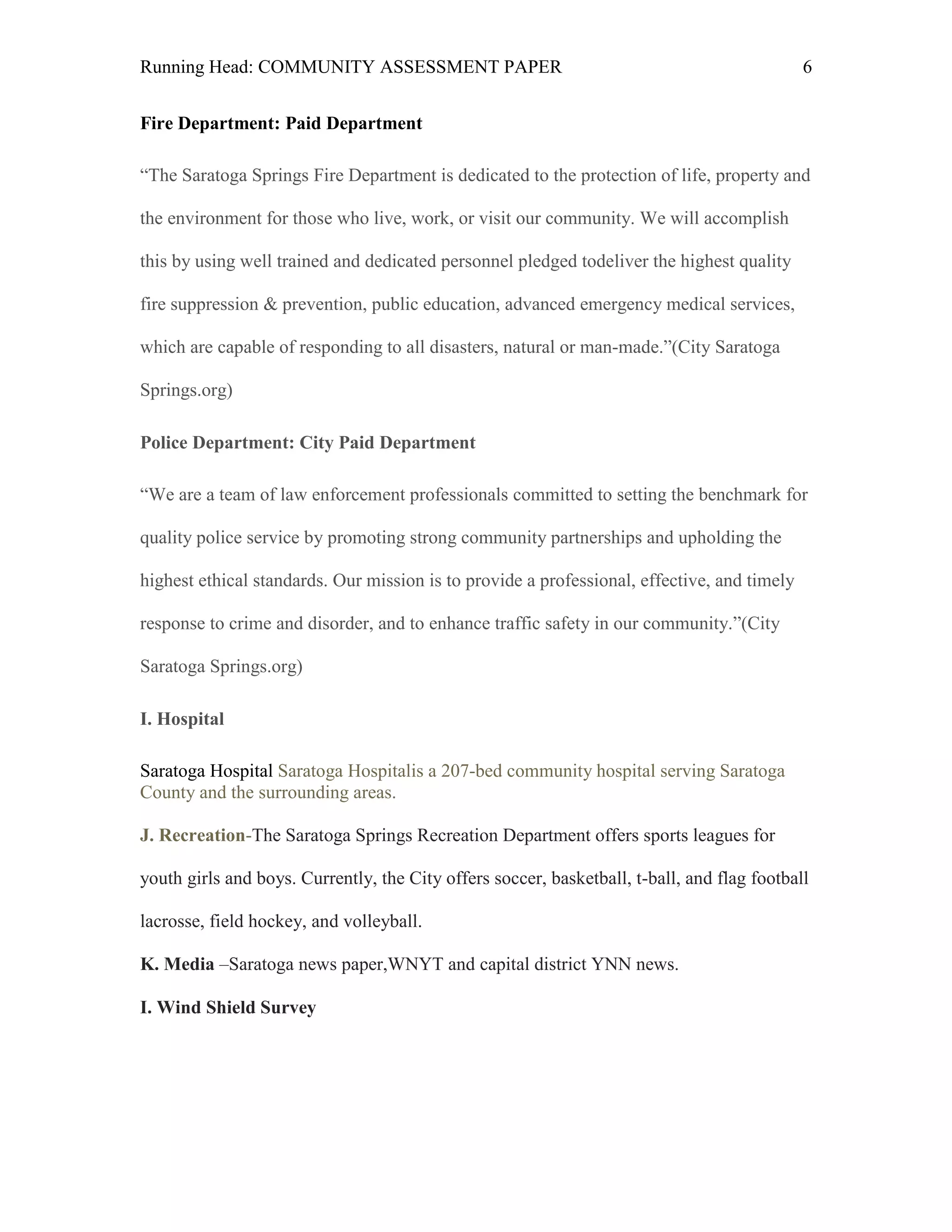 Running Head: COMMUNITY ASSESSMENT PAPER                                                     6


Fire Department: Paid Department

―The Saratoga Springs Fire Department is dedicated to the protection of life, property and

the environment for those who live, work, or visit our community. We will accomplish

this by using well trained and dedicated personnel pledged todeliver the highest quality

fire suppression & prevention, public education, advanced emergency medical services,

which are capable of responding to all disasters, natural or man-made.‖(City Saratoga

Springs.org)

Police Department: City Paid Department

―We are a team of law enforcement professionals committed to setting the benchmark for

quality police service by promoting strong community partnerships and upholding the

highest ethical standards. Our mission is to provide a professional, effective, and timely

response to crime and disorder, and to enhance traffic safety in our community.‖(City

Saratoga Springs.org)

I. Hospital

Saratoga Hospital Saratoga Hospitalis a 207-bed community hospital serving Saratoga
County and the surrounding areas.

J. Recreation-The Saratoga Springs Recreation Department offers sports leagues for

youth girls and boys. Currently, the City offers soccer, basketball, t-ball, and flag football

lacrosse, field hockey, and volleyball.

K. Media –Saratoga news paper,WNYT and capital district YNN news.

I. Wind Shield Survey
 