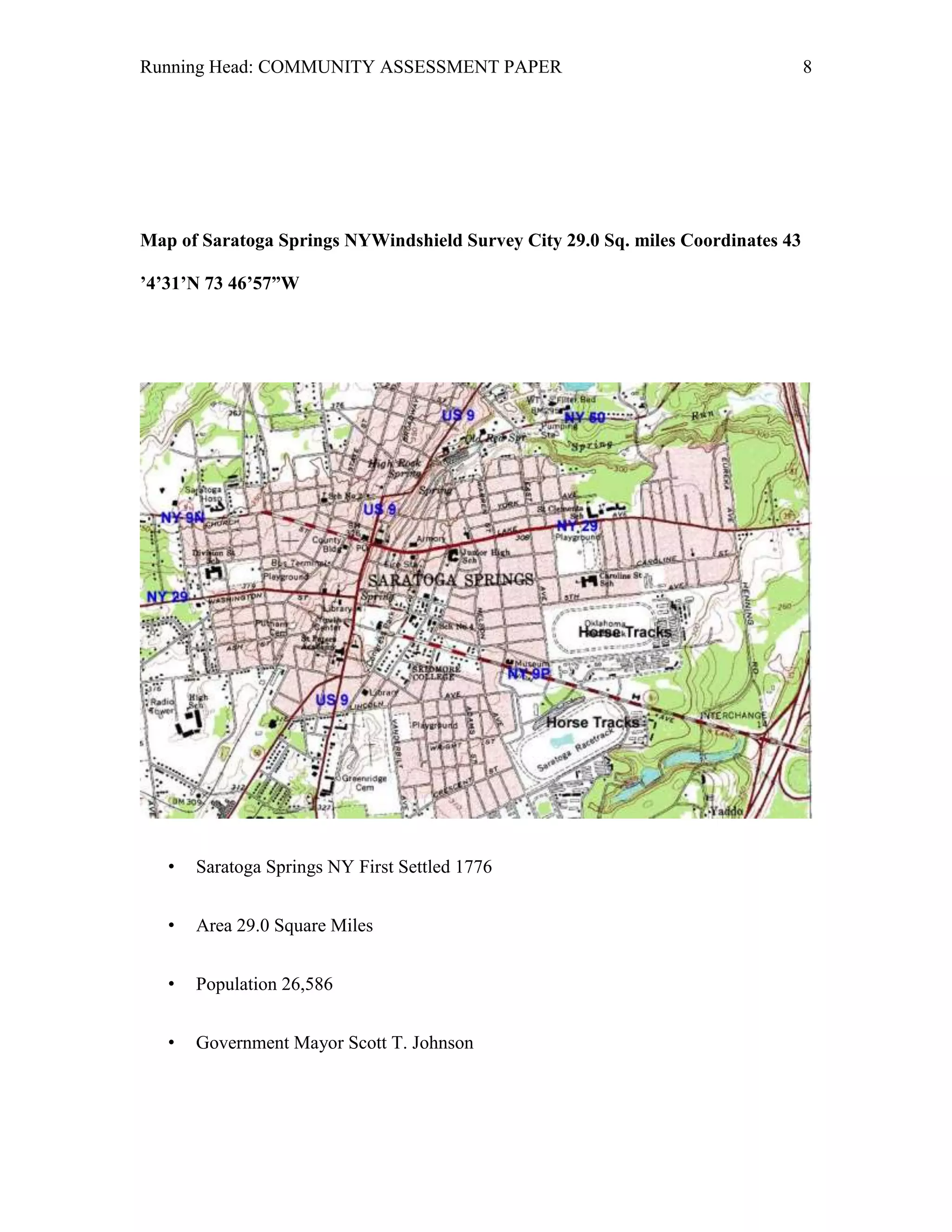 Running Head: COMMUNITY ASSESSMENT PAPER                                         8




Map of Saratoga Springs NYWindshield Survey City 29.0 Sq. miles Coordinates 43

’4’31’N 73 46’57”W




   •   Saratoga Springs NY First Settled 1776


   •   Area 29.0 Square Miles


   •   Population 26,586


   •   Government Mayor Scott T. Johnson
 