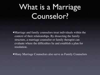 What is a Marriage
       Counselor?
•Marriage and family counselors treat individuals within the
 context of their relationships. By dissecting the family
 structure, a marriage counselor or family therapist can
 evaluate where the difﬁculties lie and establish a plan for
 resolution.

•Many Marriage Counselors also serve as Family Counselors
 