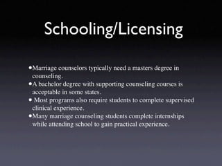 Schooling/Licensing

•Marriage counselors typically need a masters degree in
 counseling.
•A bachelor degree with supporting counseling courses is
 acceptable in some states.
• Most programs also require students to complete supervised
 clinical experience.
•Many marriage counseling students complete internships
 while attending school to gain practical experience.
 