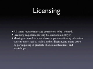 Licensing

•All states require marriage counselors to be licensed.
•Licensing requirements vary by state and employer.
•Marriage counselors must also complete continuing education
 courses every year to maintain their license, and many do so
 by participating in graduate studies, conferences, and
 workshops.
 