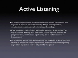 Active Listening

•Active Listening requires the listeners to understand, interpret, and evaluate what
 they heard. It improves personal relationship through reducing conﬂicts,
 strengthening cooperation, as well as fostering understanding.

•When interacting, people often are not listening attentively to one another. They
 may be distracted, thinking about other things, or thinking about what they are
 going to say next, (the latter case is particularly true in conﬂict situations or
 disagreements).

•Active listening is a structured way of listening and responding to others. It focuses
 attention on the speaker. Suspending one’s own frame of reference and suspending
 judgment are important in order to fully attend to the speaker.
 
