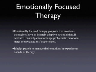 Emotionally Focused
        Therapy
•Emotionally focused therapy proposes that emotions
 themselves have an innately adaptive potential that, if
 activated, can help clients change problematic emotional
 states or unwanted self-experiences.

•It helps people to manage their emotions in experiences
 outside of therapy.
 