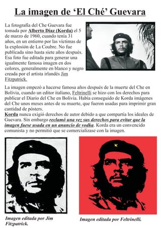 La imagen de ‘El Ché’ Guevara
La fotografía del Che Guevara fue
tomada por Alberto Díaz (Korda) el 5
de marzo de 1960, cuando tenía 31
años, en un entierro por las víctimas de
la explosión de La Coubre. No fue
publicada sino hasta siete años después.
Esa foto fue editada para generar una
igualmente famosa imagen en dos
colores, generalmente en blanco y negro
creada por el artista irlandés Jim
Fitzpatrick.
La imagen empezó a hacerse famosa años después de la muerte del Che en
Bolivia, cuando un editor italiano, Feltrinelli se hizo con los derechos para
publicar el Diario del Che en Bolivia. Había conseguido de Korda imágenes
del Che unos meses antes de su muerte, que fueron usadas para imprimir gran
cantidad de pósters.
Korda nunca exigió derechos de autor debido a que compartía los ideales de
Guevara. Sin embargo reclamó una vez sus derechos para evitar que la
imagen fuese usada en un anuncio de vodka. Korda era un convencido
comunista y no permitió que se comercializase con la imagen.
Imagen editada por Jim
Fitzpatrick.
Imagen editada por Feltrinelli.
 