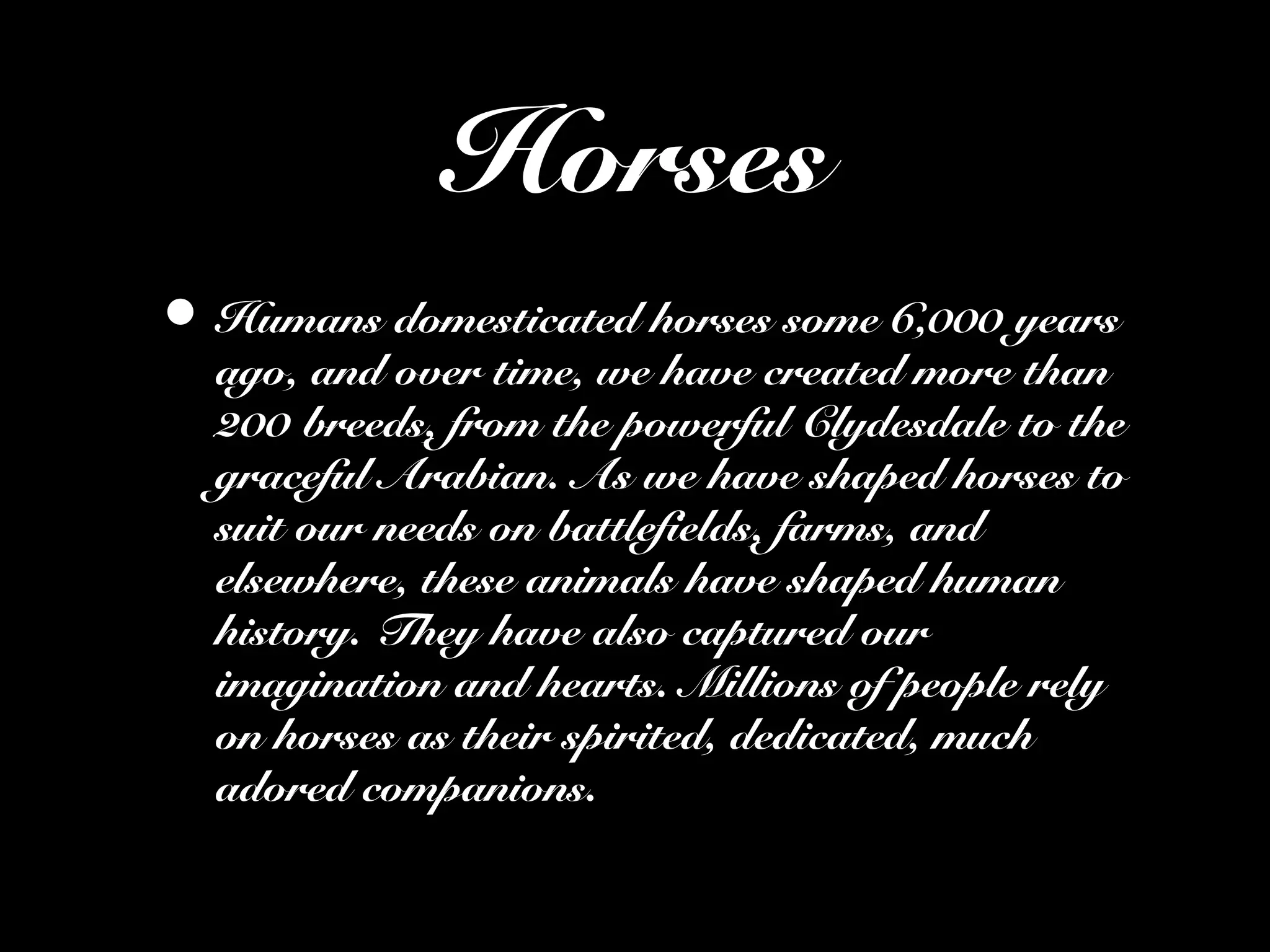 Horses
• Humans domesticated horses some 6,000 years
ago, and over time, we have created more than
200 breeds, from the powerful Clydesdale to the
graceful Arabian. As we have shaped horses to
suit our needs on battlefields, farms, and
elsewhere, these animals have shaped human
history. They have also captured our
imagination and hearts. Millions of people rely
on horses as their spirited, dedicated, much
adored companions.
 