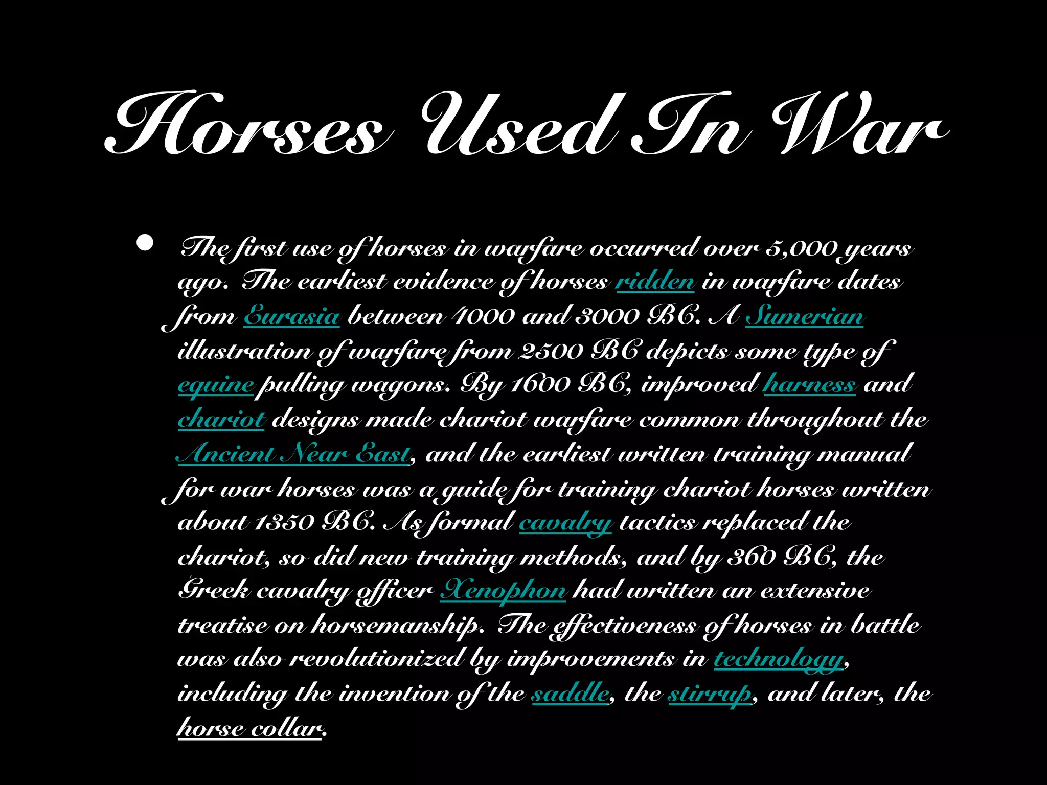 Horses Used In War
• The first use of horses in warfare occurred over 5,000 years
ago. The earliest evidence of horses ridden in warfare dates
from Eurasia between 4000 and 3000 BC. A Sumerian
illustration of warfare from 2500 BC depicts some type of
equine pulling wagons. By 1600 BC, improved harness and
chariot designs made chariot warfare common throughout the
Ancient Near East, and the earliest written training manual
for war horses was a guide for training chariot horses written
about 1350 BC. As formal cavalry tactics replaced the
chariot, so did new training methods, and by 360 BC, the
Greek cavalry officer Xenophon had written an extensive
treatise on horsemanship. The effectiveness of horses in battle
was also revolutionized by improvements in technology,
including the invention of the saddle, the stirrup, and later, the
horse collar.
 