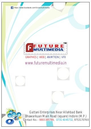 https://www.facebook.com/futuremultimedia




            GRAPHICS | WEB | ANIMTION | VFX

            www.futuremultimedia.in




              Gattani Enterprises Near Allahbad Bank
            Bhawarkuan Main Road (square) Indore (M.P.)
          Contact No. - 9893385789, 0731 4045732, 9753170760
 