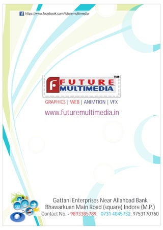 https://www.facebook.com/futuremultimedia

GRAPHICS | WEB | ANIMTION | VFX

www.futuremultimedia.in

Gattani Enterprises Near Allahbad Bank
Bhawarkuan Main Road (square) Indore (M.P.)
Contact No. - 9893385789, 0731 4045732, 9753170760

 