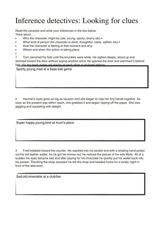 Inference detectives: Looking for clues
Read the excerpts and write your inferences in the box below.
Think about . . .
•     Who the character might be (old, young, sporty, brainy etc) •
•     What kind of person the character is (kind, thoughtful, nasty, selfish, etc) •
•     How the character is feeling at that moment and why
•     Where and when this action is taking place
•
1     Tom clenched his fists until the knuckles were white. He sighed deeply, stood up and
stormed toward the door without saying another word. He opened the door and slammed it behind
him. His ten team mates sat staring at each other in stunned silence.
Sporty,young,mad at a base ball game




2     Hannah’s eyes grew as big as saucers and she began to clap her tiny hands together. As
soon as the present was within reach, she grabbed it and began ripping off the paper. She was
giggling and squealing with delight.




Super happy,young,kind at mum’s place




3     Fred hobbled toward the counter. He reached into his pocket and with a shaking hand pulled
out his old leather wallet. As he got his money out, he noticed the picture of his wife Molly. All of a
sudden his eyes became sad and after paying for his chocolate he quickly put his wallet back into
his pocket. Thanking the shop assistant he left the shop and headed home for a lonely night in
front of the television.


Sad,old,miserable at a club/bar
 