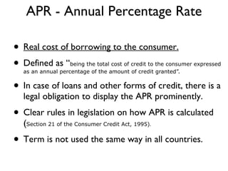APR - Annual Percentage Rate Real cost of borrowing to the consumer. Defined as “ being the total cost of credit to the consumer expressed as an annual percentage of the amount of credit granted”. In case of loans and other forms of credit, there is a legal obligation to display the APR prominently. Clear rules in legislation on how APR is calculated  ( Section 21 of the Consumer Credit Act, 1995) . Term is not used the same way in all countries. 