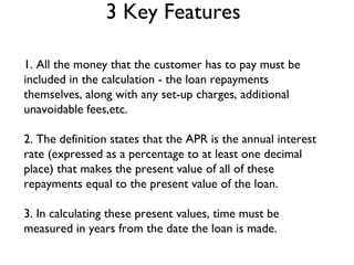 3 Key Features 1. All the money that the customer has to pay must be included in the calculation - the loan repayments themselves, along with any set-up charges, additional unavoidable fees,etc. 2. The definition states that the APR is the annual interest rate (expressed as a percentage to at least one decimal place) that makes the present value of all of these repayments equal to the present value of the loan.  3. In calculating these present values, time must be measured in years from the date the loan is made. 
