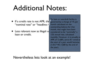 Additional Notes: If a credit rate is not APR, then it may be referred to as “nominal rate” or “headline rate”. Less relevant now as illegal not to say APR in ad’s for a loan or credit. Nevertheless lets look at an example! If a loan or overdraft facility is governed by a charge of 1% per month calculated on the outstanding balance for that month, that might have been considered to be “nominally” a 12% annual rate, calculated monthly. However, it is actually an APR of 12.68%, (since €1 owed at the start of a year would become (1.01)¹²=€1.1268 by the end of the year). 