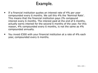 Example. If a financial institution quotes an interest rate of 4% per year compounded every 6 months. We call this 4% the 'Nominal Rate'. This means that the financial institution pays 2% compound interest every 6 months. The interest paid at the end of 6 months, actually earns interest for the second 6 months of the year. For this reason, 4% compounded every 6 months, is not the same as 4% compounded annually. You invest €500 with your financial institution at a rate of 4% each year, compounded every 6 months. Time Period  Interest  Accumulated Value After 6 months  €10  €510 After 12 months  €10.20  €520.20 The 410 interest for the first 6 months is simply €2% of 500. This is then added to the initial investment to give a running total of €510. The interest for the second 6 months of the year €10.20 is 2% of €510. The effective annual interest rate is therefore 20.20 / 500 x 100 = 4.04%. 