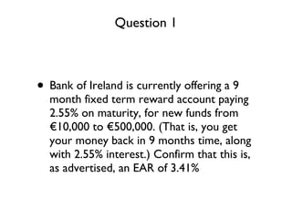 Bank of Ireland is currently offering a 9 month fixed term reward account paying 2.55% on maturity, for new funds from €10,000 to €500,000. (That is, you get your money back in 9 months time, along with 2.55% interest.) Confirm that this is, as advertised, an EAR of 3.41% Question 1 