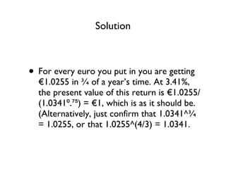 Solution For every euro you put in you are getting €1.0255 in ¾ of a year’s time. At 3.41%, the present value of this return is €1.0255/(1.0341⁰.⁷⁵) = €1, which is as it should be. (Alternatively, just confirm that 1.0341^¾ = 1.0255, or that 1.0255^(4/3) = 1.0341. 