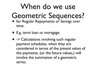 When do we use Geometric Sequences? for Regular Repayments or Savings over time. E.g. term loan or mortgage. -> Calculations involving such regular payment schedules, when they are considered in terms of the  present values  of the payments, (or the future values,) will involve the summation of a geometric series. 