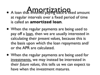 Amortization A loan that involves paying back a fixed amount at regular intervals over a fixed period of time is called an  amortized loan .  When the regular payments are being used to pay off a  loan , then we are usually interested in calculating their  present values,  because this is the basis upon which the loan repayments and/or the APR are calculated. When the regular payments are being used for  investments,  we may instead be interested in their  future values,  this tells us we can expect to have when the investment matures. 