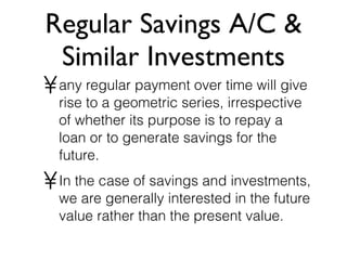 Regular Savings A/C & Similar Investments any regular payment over time will give rise to a geometric series, irrespective of whether its purpose is to repay a loan or to generate savings for the future. In the case of savings and investments, we are generally interested in the future value rather than the present value. 