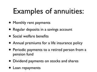 Examples of annuities: Monthly rent payments Regular deposits in a savings account Social welfare benefits Annual premiums for a life insurance policy Periodic payments to a retired person from a pension fund Dividend payments on stocks and shares Loan repayments 