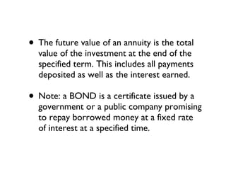 The future value of an annuity is the total value of the investment at the end of the specified term. This includes all payments deposited as well as the interest earned. Note: a BOND is a certificate issued by a government or a public company promising to repay borrowed money at a fixed rate of interest at a specified time. 