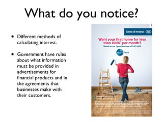 What do you notice? Different methods of calculating interest. Government have rules about what information must be provided in advertisements for financial products and in the agreements that businesses make with their customers. 