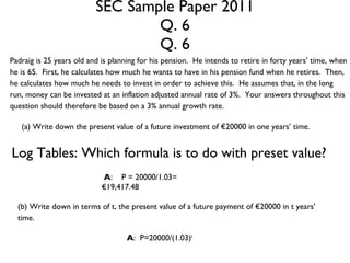 SEC Sample Paper 2011 Q. 6 Q. 6 Padraig is 25 years old and is planning for his pension.  He intends to retire in forty years’ time, when he is 65.  First, he calculates how much he wants to have in his pension fund when he retires.  Then, he calculates how much he needs to invest in order to achieve this.  He assumes that, in the long run, money can be invested at an inflation adjusted annual rate of 3%.  Your answers throughout this question should therefore be based on a 3% annual growth rate. (a) Write down the present value of a future investment of €20000 in one years’ time. Log Tables: Which formula is to do with preset value? A :  P = 20000/1.03= €19,417.48 (b) Write down in terms of t, the present value of a future payment of €20000 in t years’ time. A :  P=20000/(1.03) t 