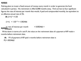 6(d)(i) Padraig plans to invest a fixed amount of money every month in order to generate the fund calculated in part(c).  His retirement is (40x12)480 months away.  Find correct to four significant figures the rate of interest per month that would, if paid and compounded monthly, be equivalent to an effective annual rate of 3%. A:  (1+i) 12  =1.03 (1+i)  = 1.03 1/12  = 1.002466 i= rate of interest per month  = 0.002466 = 0.2466% 6(d)(ii) Write down in terms of n and P, the value on the retirement date of a payment of €P made n months before retirement date. A:   FV of payment of €P paid n months before retirement date is P(1+.002466) n 