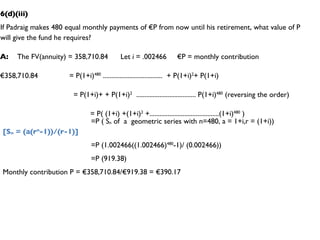 6(d)(iii) If Padraig makes 480 equal monthly payments of €P from now until his retirement, what value of P will give the fund he requires? A:  The FV(annuity) = 358,710.84  Let  i  = .002466  €P = monthly contribution € 358,710.84  = P(1+i) 480  ....................................  + P(1+i) 2 + P(1+i)  = P(1+i)+ + P(1+i) 2   .................................... P(1+i) 480  (reversing the order) = P( (1+i) +(1+i) 2  +..........................................(1+i) 480  ) =P ( S n  of  a  geometric series with n=480, a = 1+i,r = (1+i))  [S n  = (a(r n -1))/(r-1)] =P (1.002466((1.002466) 480 -1)/ (0.002466)) =P (919.38) Monthly contribution P = €358,710.84/€919.38 = €390.17 
