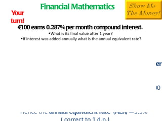 Financial Mathematics € 100 earns 0.287% per month compound interest.  What is its final value after 1 year?  If interest was added annually what is the annual equivalent rate? Your turn! Solution (Note:  Match the compounding period with the number of periods) After 12 months  F =  P(1+i) n F =  100(1+.00287) 12  = 100(1.034988) =100 (1.035) = €103. 50  Hence the  annual equivalent rate  (AER) =  3.5%  ( correct to 1 d.p.) 
