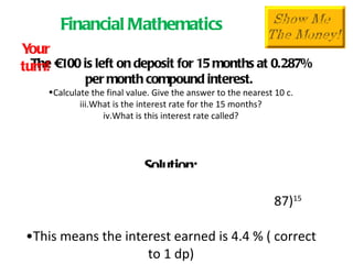 The €100 is left on deposit for 15 months at 0.287% per month compound interest.  Calculate the final value. Give the answer to the nearest 10 c. What is the interest rate for the 15 months? What is this interest rate called? Solution: After 15 months  F  = P(1+i) n F  = 100(1+.00287) 15   = €104.39  This means the interest earned is 4.4 % ( correct to 1 dp) This is the  Gross interest rate . It is the percentage the total interest is of the initial investment. Financial Mathematics Your turn! 