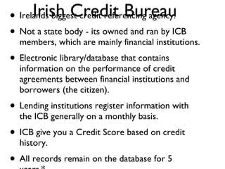 Irish Credit Bureau Irelands biggest credit referencing agency. Not a state body - its owned and ran by ICB members, which are mainly financial institutions. Electronic library/database that contains information on the performance of credit agreements between financial institutions and borrowers (the citizen). Lending institutions register information with the ICB generally on a monthly basis.  ICB give you a Credit Score based on credit history. All records remain on the database for 5 years.* 