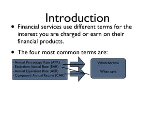 Introduction Financial services use different terms for the interest you are charged or earn on their financial products. The four most common terms are: - Annual Percentage Rate (APR) - Equivalent Annual Rate (EAR) - Annual Equivalent Rate (AER) - Compound Annual Return (CAR) When borrow When save 