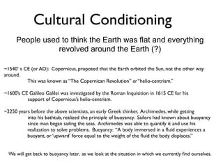 Cultural Conditioning
     People used to think the Earth was flat and everything
                revolved around the Earth (?)

~1540’ s CE (or AD): Copernicus, proposed that the Earth orbited the Sun, not the other way
around.
          This was known as “The Copernican Revolution” or “helio-centrism.”

~1600’s CE Galileo Galilei was investigated by the Roman Inquisition in 1615 CE for his
          support of Copernicus’s helio-centrism.

~2250 years before the above scientists, an early Greek thinker, Archimedes, while getting
          into his bathtub, realized the principle of buoyancy. Sailors had known about buoyancy
          since man began sailing the seas. Archimedes was able to quantify it and use his
          realization to solve problems. Buoyancy: “A body immersed in a ﬂuid experiences a
          buoyant, or ‘upward’ force equal to the weight of the ﬂuid the body displaces.”


  We will get back to buoyancy later, as we look at the situation in which we currently ﬁnd ourselves.
 