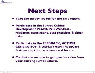 The      LEAD Institute
Partners for Change & Transformation




                                               Next Steps
                                  • Take the survey, no fee for the ﬁrst report.
                                  • Participate in the Survey Guided
                                       Development PLANNING WebCast-
                                       readiness assessment, best practices & check
                                       lists.

                                  • Participate in the FEEDBACK, ACTION
                                       GENERATION & DEPLOYMENT WebCast-
                                       Instruction, tips, templates and forms.

                                  • Contact me on how to get greater value from
                                       your existing survey efforts.


Friday, March 12, 2010                                                                24
 