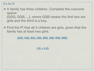 Q 4. Pg: 79

   A family has three children. Complete the outcome
   space:
   {GGG, GGB, ...}, where GGB means the first two are
   girls and the third is a boy.

   Find the P! that all 3 children are girls, given that the
   family has at least two girls.
              {GGG, GGB, BGG, GBG, BBG, GBB, BGB, BBB}


                             2/8 = 0.25
 