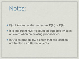 Notes:

P(not A) can be also written as P(A’) or P(A).

It is important NOT to count an outcome twice in
an event when calculating probabilities.

In Q’s on probability, objects that are identical
are treated as different objects.
 